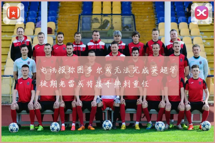电讯报称图多尔或无法完成英超学徒期老雷或将接手热刺重任