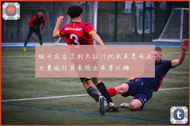 纽卡右后卫利夫拉门托未来悬而未决曼城对其表现出浓厚兴趣