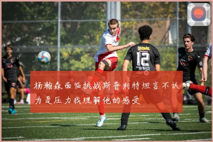 杨瀚森面临挑战斯普利特坦言不认为是压力我理解他的感受