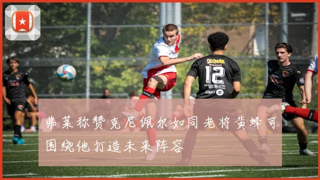 弗莱称赞克尼佩尔如同老将黄蜂可围绕他打造未来阵容