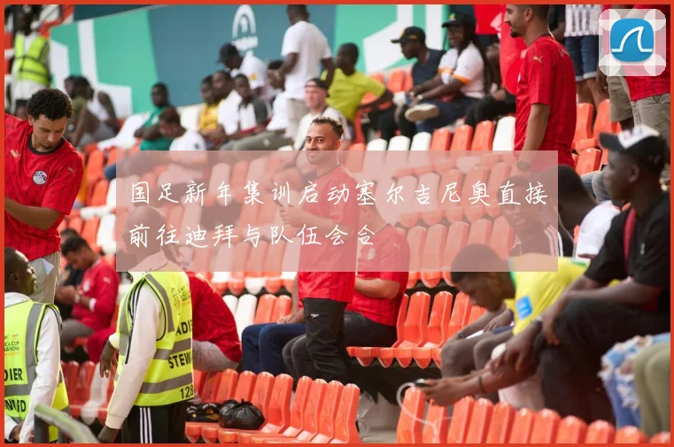 国足新年集训启动塞尔吉尼奥直接前往迪拜与队伍会合