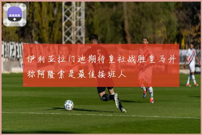 伊利亚拉门迪期待皇社战胜皇马并称阿隆索是最佳接班人