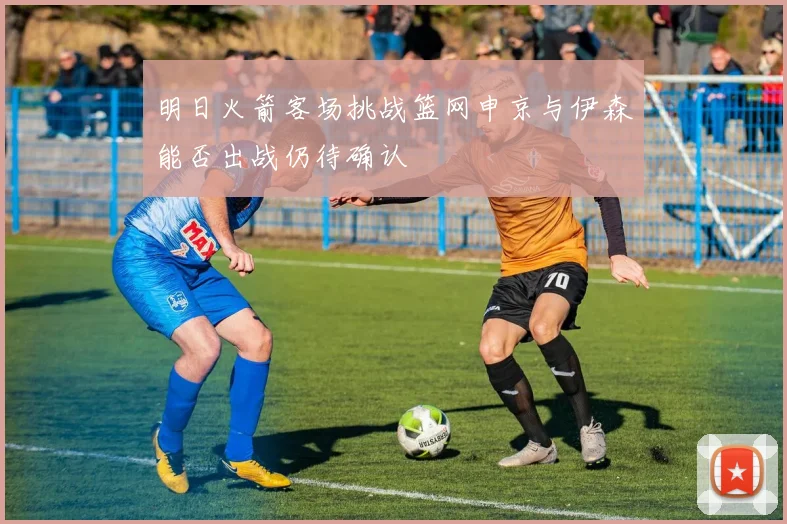 明日火箭客场挑战篮网申京与伊森能否出战仍待确认