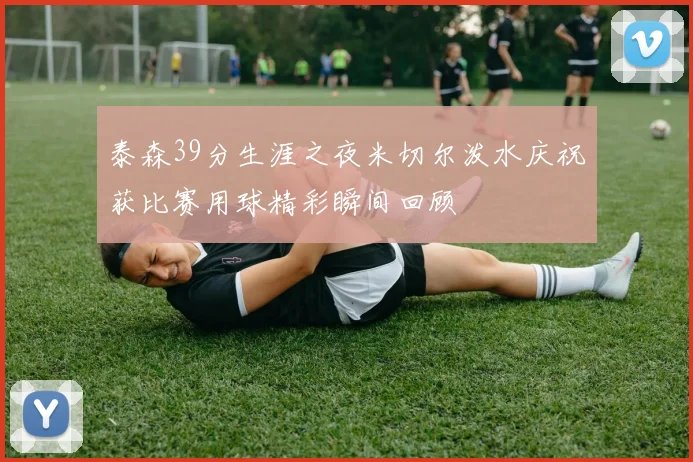 泰森39分生涯之夜米切尔泼水庆祝获比赛用球精彩瞬间回顾