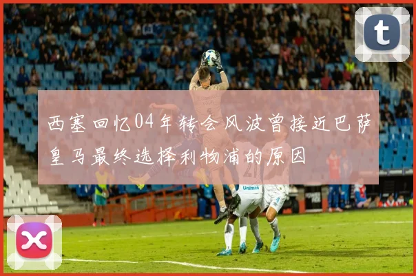 西塞回忆04年转会风波曾接近巴萨皇马最终选择利物浦的原因