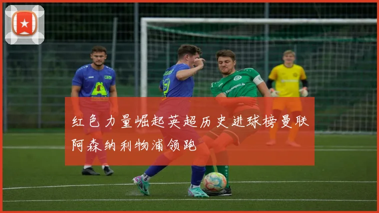 红色力量崛起英超历史进球榜曼联阿森纳利物浦领跑