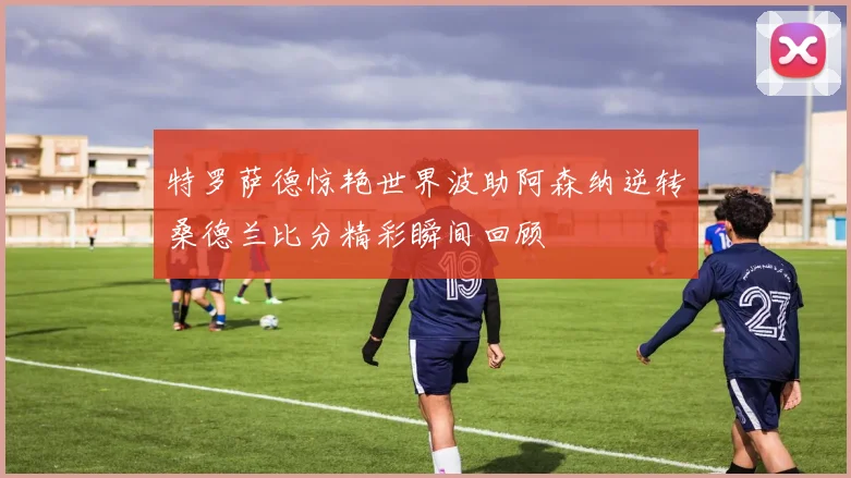 特罗萨德惊艳世界波助阿森纳逆转桑德兰比分精彩瞬间回顾