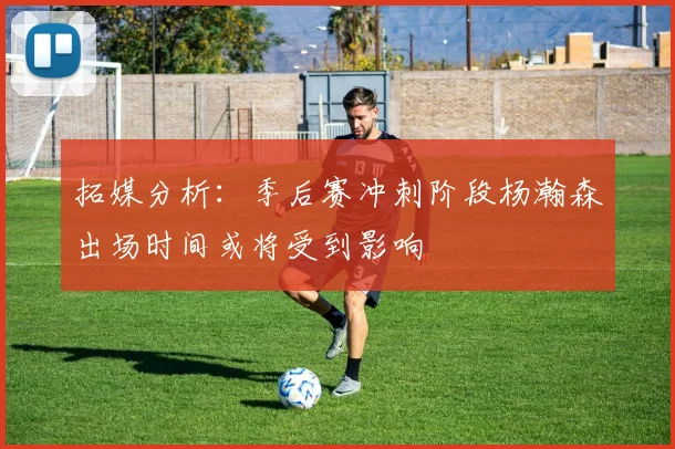 拓媒分析：季后赛冲刺阶段杨瀚森出场时间或将受到影响