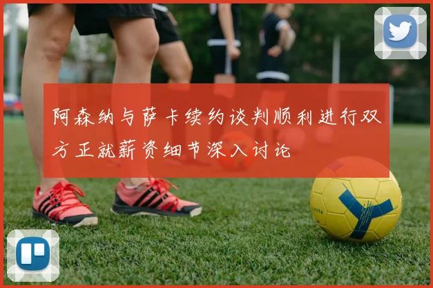 阿森纳与萨卡续约谈判顺利进行双方正就薪资细节深入讨论