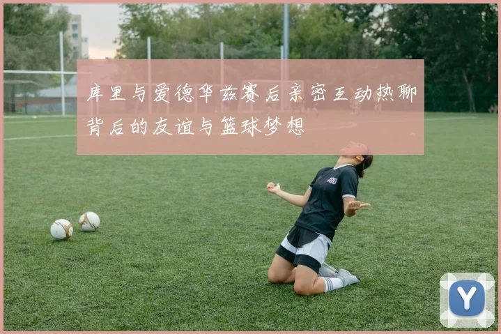 库里与爱德华兹赛后亲密互动热聊背后的友谊与篮球梦想