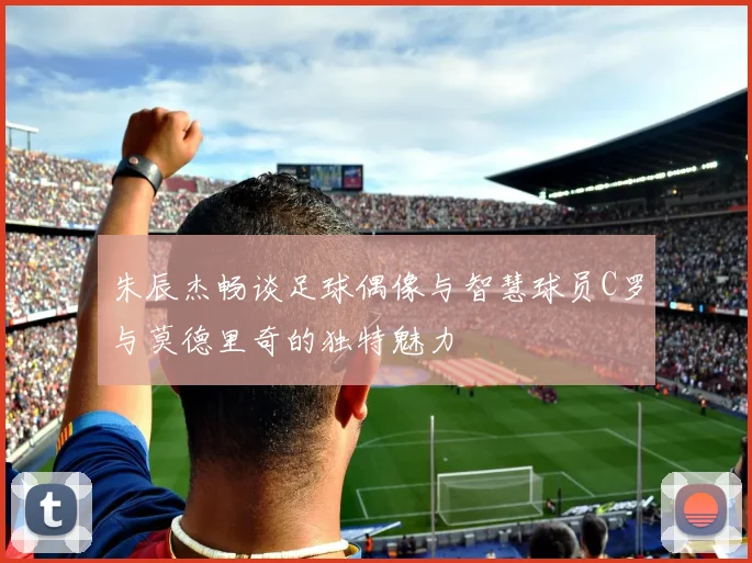 朱辰杰畅谈足球偶像与智慧球员C罗与莫德里奇的独特魅力