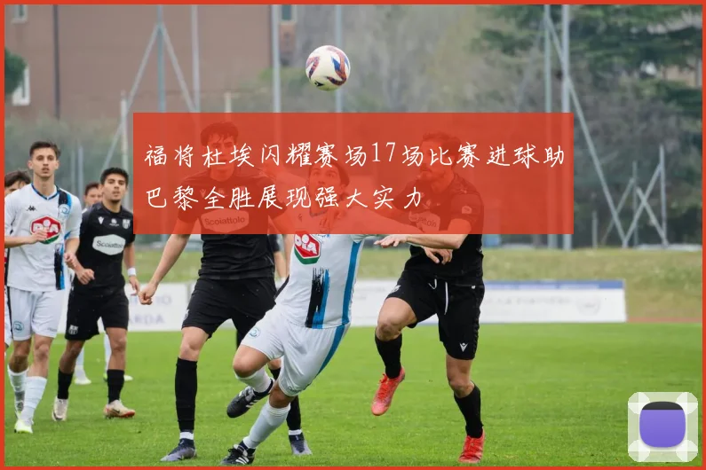 福将杜埃闪耀赛场17场比赛进球助巴黎全胜展现强大实力