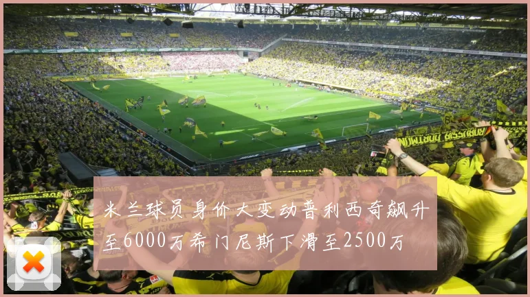 米兰球员身价大变动普利西奇飙升至6000万希门尼斯下滑至2500万