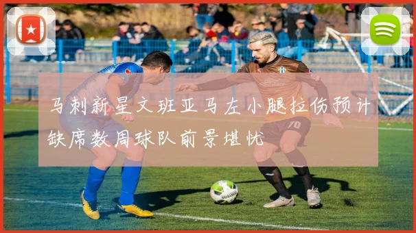 马刺新星文班亚马左小腿拉伤预计缺席数周球队前景堪忧