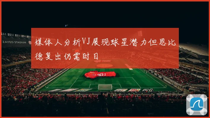 媒体人分析VJ展现球星潜力但恩比德复出仍需时日