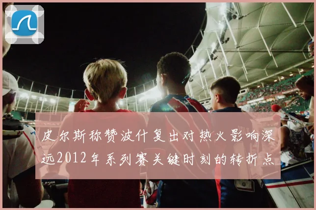 皮尔斯称赞波什复出对热火影响深远2012年系列赛关键时刻的转折点