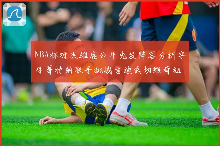 NBA杯对决雄鹿公牛先发阵容分析字母哥特纳联手挑战吉迪武切维奇组合