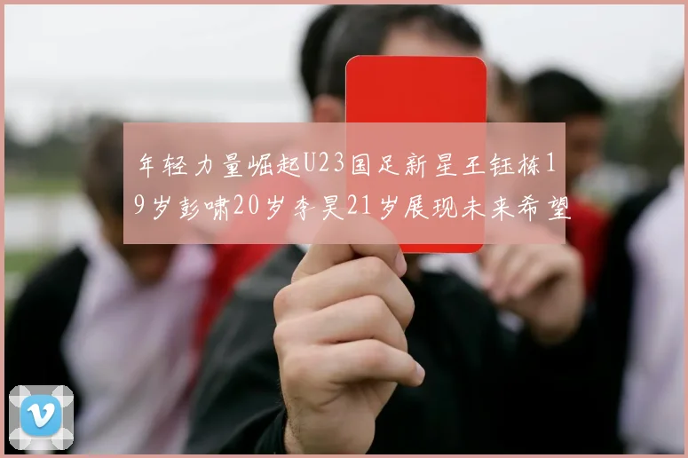 年轻力量崛起U23国足新星王钰栋19岁彭啸20岁李昊21岁展现未来希望