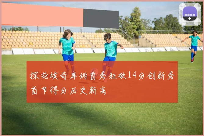 探花埃奇库姆首秀狂砍14分创新秀首节得分历史新高