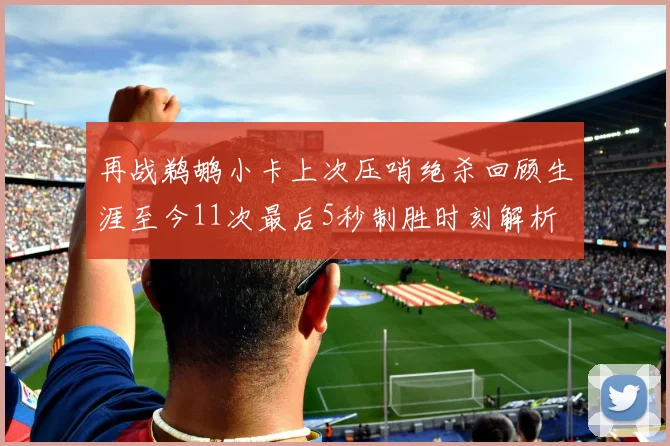 再战鹈鹕小卡上次压哨绝杀回顾生涯至今11次最后5秒制胜时刻解析