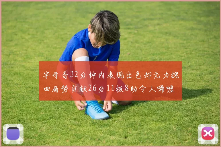字母哥32分钟内表现出色却无力挽回局势贡献26分11板8助令人唏嘘
