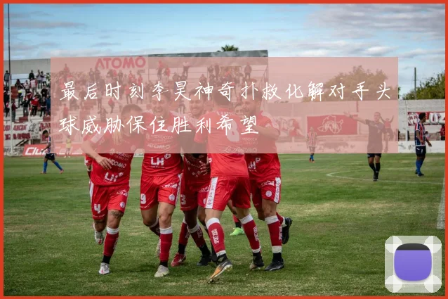 最后时刻李昊神奇扑救化解对手头球威胁保住胜利希望