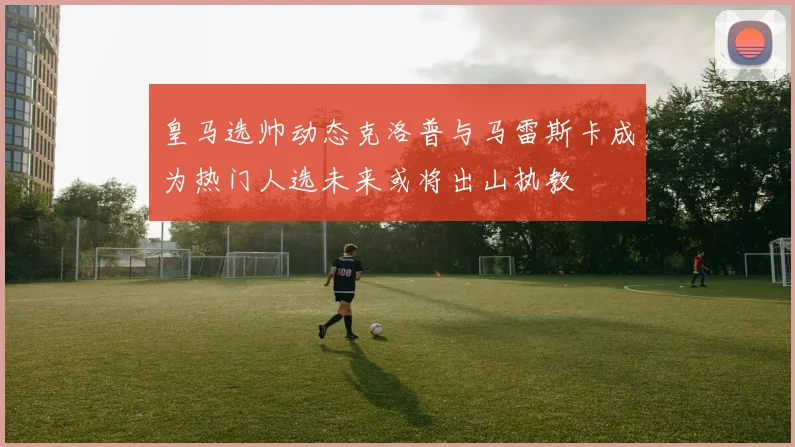 皇马选帅动态克洛普与马雷斯卡成为热门人选未来或将出山执教