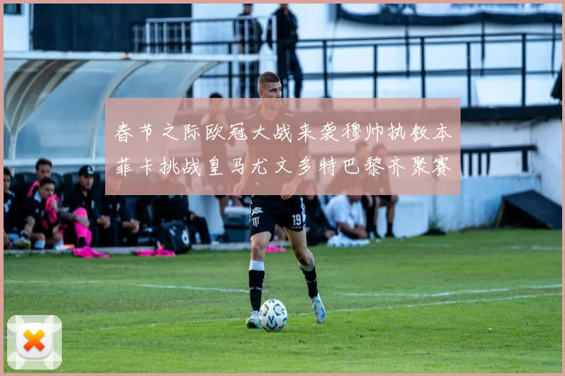 春节之际欧冠大战来袭穆帅执教本菲卡挑战皇马尤文多特巴黎齐聚赛场