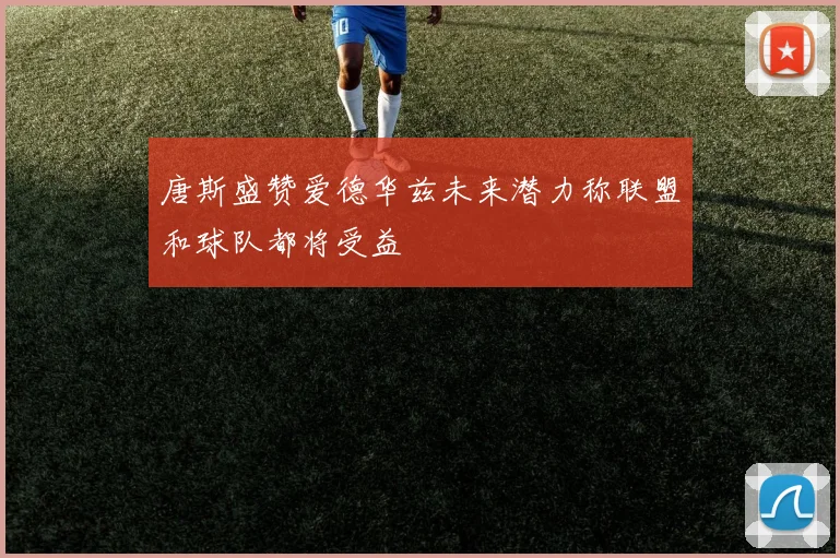 唐斯盛赞爱德华兹未来潜力称联盟和球队都将受益