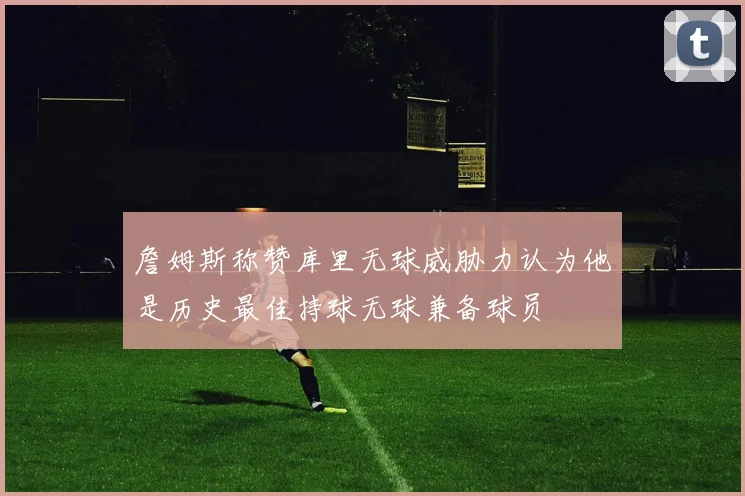 詹姆斯称赞库里无球威胁力认为他是历史最佳持球无球兼备球员