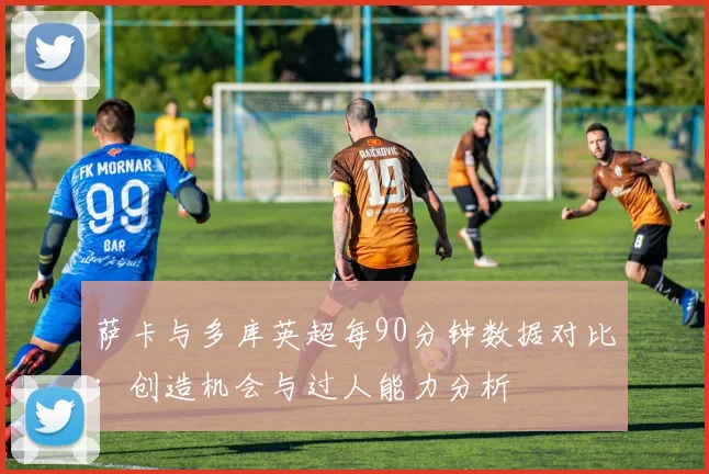 萨卡与多库英超每90分钟数据对比：创造机会与过人能力分析