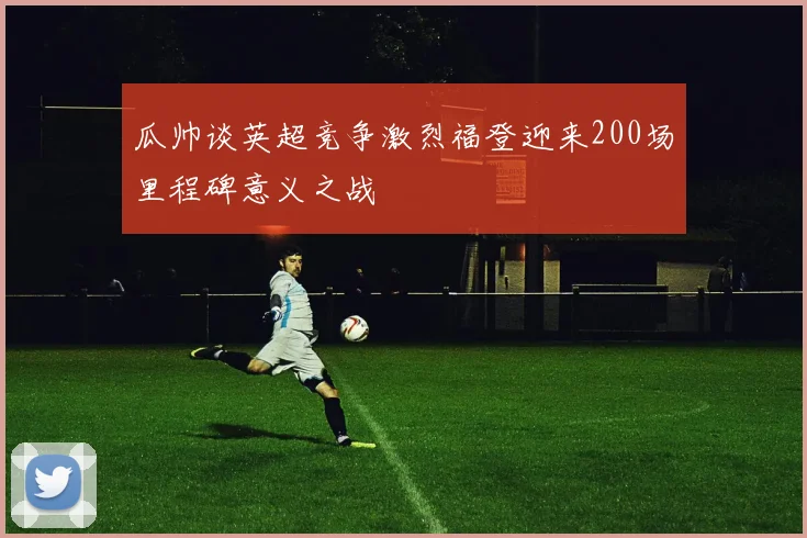 瓜帅谈英超竞争激烈福登迎来200场里程碑意义之战