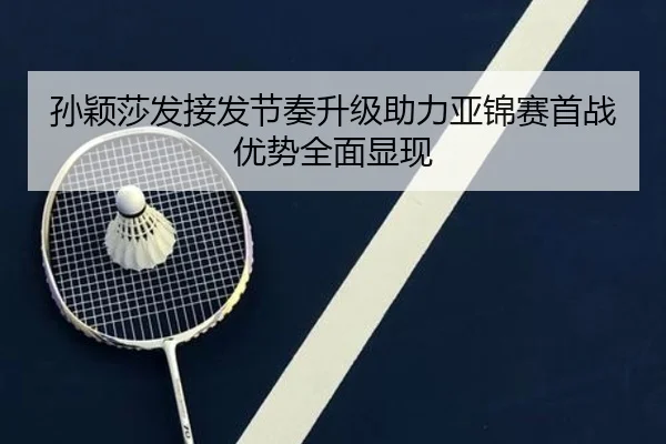 孙颖莎发接发节奏升级助力亚锦赛首战优势全面显现